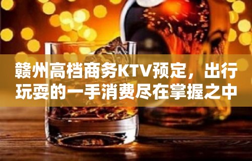 赣州高档商务KTV预定，出行玩耍的一手消费尽在掌握之中