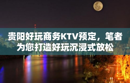 贵阳好玩商务KTV预定，笔者为您打造好玩沉浸式放松