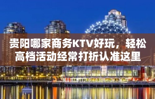 贵阳哪家商务KTV好玩，轻松高档活动经常打折认准这里