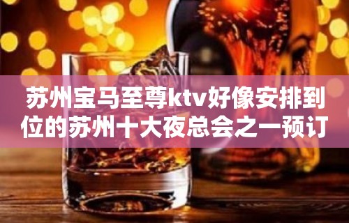 苏州宝马至尊ktv好像安排到位的苏州十大夜总会之一预订