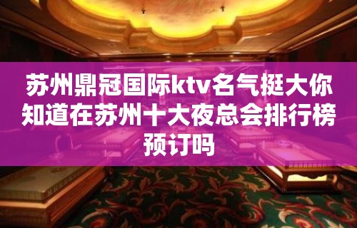 苏州鼎冠国际ktv名气挺大你知道在苏州十大夜总会排行榜预订吗