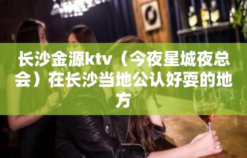 长沙金源ktv（今夜星城夜总会）在长沙当地公认好耍的地方