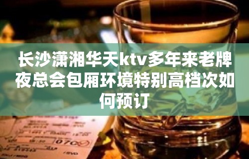 长沙潇湘华天ktv多年来老牌夜总会包厢环境特别高档次如何预订