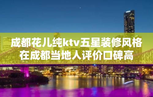 成都花儿纯ktv五星装修风格在成都当地人评价口碑高