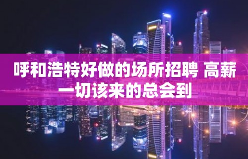 呼和浩特好做的场所招聘 高薪一切该来的总会到