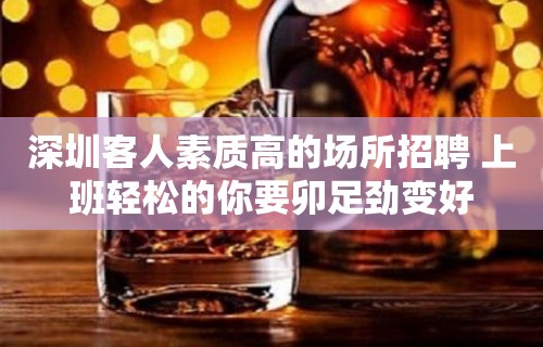 深圳客人素质高的场所招聘 上班轻松的你要卯足劲变好