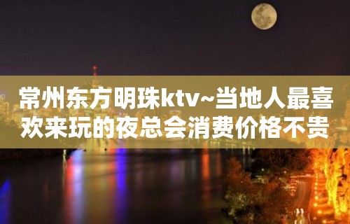 常州东方明珠ktv~当地人最喜欢来玩的夜总会消费价格不贵