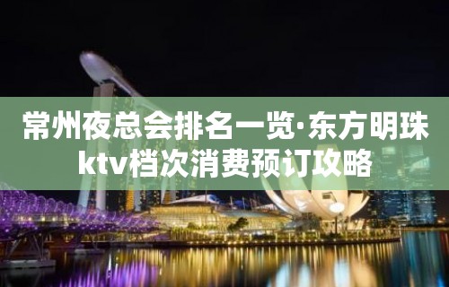 常州夜总会排名一览·东方明珠ktv档次消费预订攻略