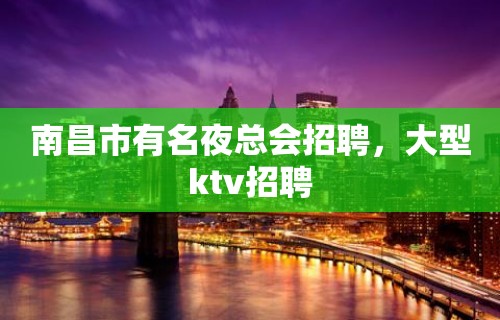 南昌市有名夜总会招聘，大型ktv招聘