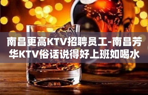 南昌更高KTV招聘员工-南昌芳华KTV俗话说得好上班如喝水