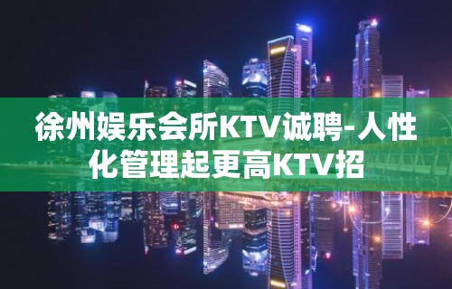 徐州娱乐会所KTV诚聘-人性化管理起更高KTV招