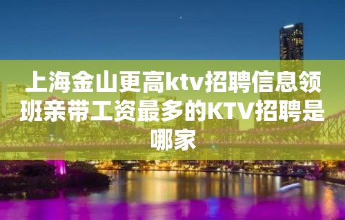 上海金山更高ktv招聘信息领班亲带工资最多的KTV招聘是哪家