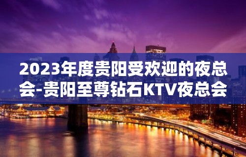 2023年度贵阳受欢迎的夜总会-贵阳至尊钻石KTV夜总会