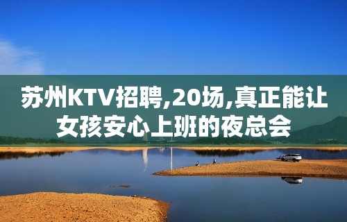 苏州KTV招聘,20场,真正能让女孩安心上班的夜总会