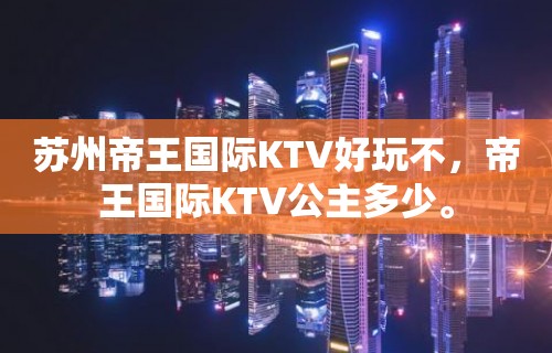 苏州帝王国际KTV好玩不，帝王国际KTV公主多少。