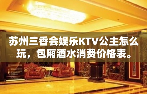 苏州三香会娱乐KTV公主怎么玩，包厢酒水消费价格表。