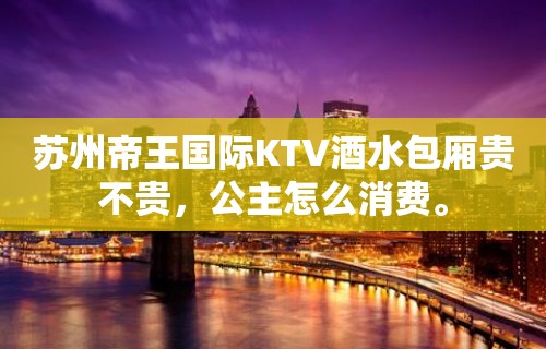 苏州帝王国际KTV酒水包厢贵不贵，公主怎么消费。