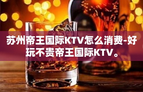 苏州帝王国际KTV怎么消费-好玩不贵帝王国际KTV。