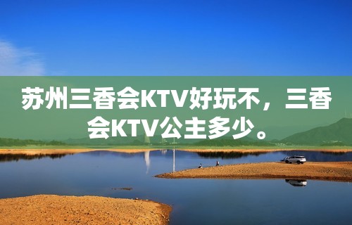 苏州三香会KTV好玩不，三香会KTV公主多少。