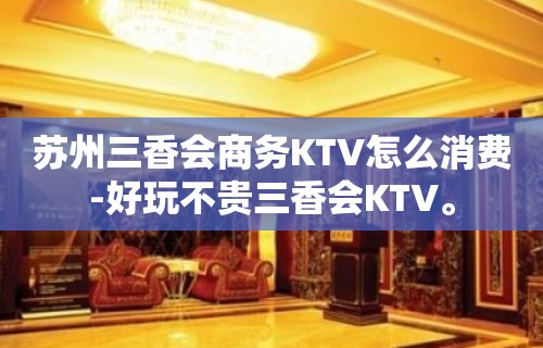 苏州三香会商务KTV怎么消费-好玩不贵三香会KTV。