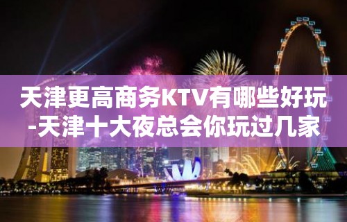 天津更高商务KTV有哪些好玩-天津十大夜总会你玩过几家