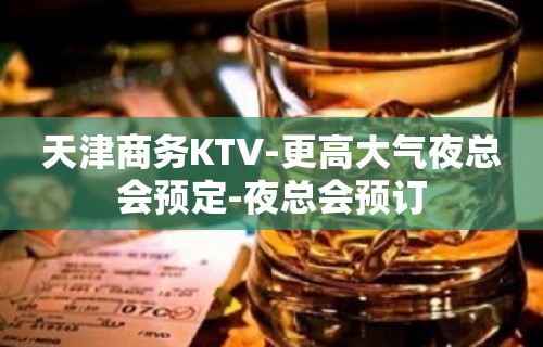 天津商务KTV-更高大气夜总会预定-夜总会预订