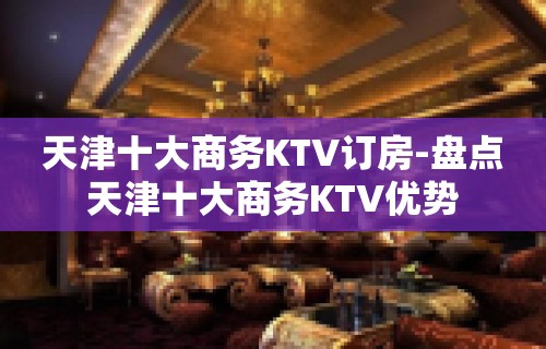 天津十大商务KTV订房-盘点天津十大商务KTV优势