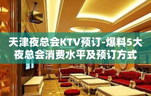 天津夜总会KTV预订-爆料5大夜总会消费水平及预订方式