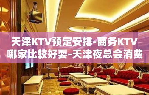 天津KTV预定安排-商务KTV哪家比较好耍-天津夜总会消费