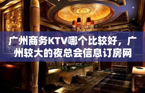 广州商务KTV哪个比较好，广州较大的夜总会信息订房网