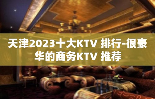 天津2023十大KTV 排行-很豪华的商务KTV 推荐