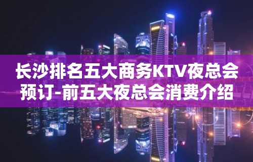 长沙排名五大商务KTV夜总会预订-前五大夜总会消费介绍