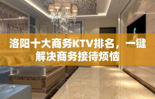 洛阳十大商务KTV排名，一键解决商务接待烦恼