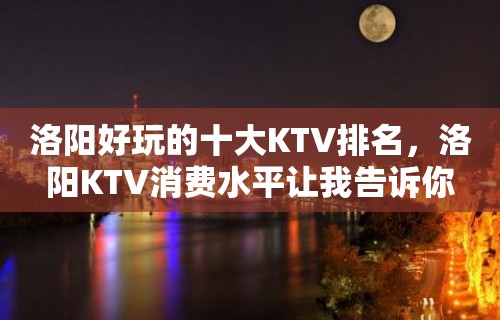 洛阳好玩的十大KTV排名，洛阳KTV消费水平让我告诉你