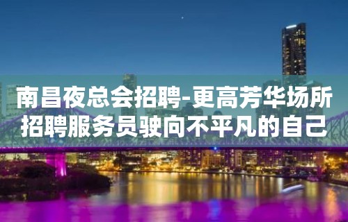 南昌夜总会招聘-更高芳华场所招聘服务员驶向不平凡的自己