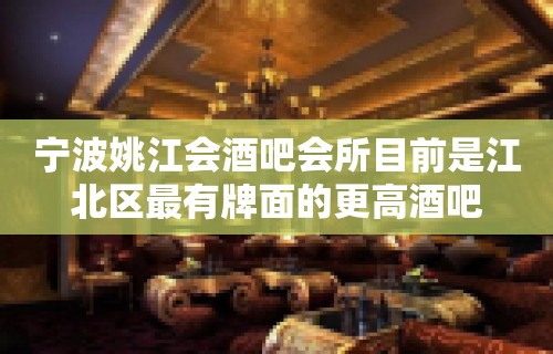 宁波姚江会酒吧会所目前是江北区最有牌面的更高酒吧