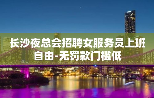 长沙夜总会招聘女服务员上班自由-无罚款门槛低