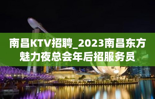 南昌KTV招聘_2023南昌东方魅力夜总会年后招服务员