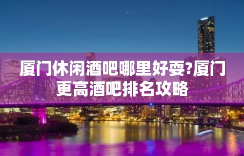 厦门休闲酒吧哪里好耍?厦门更高酒吧排名攻略