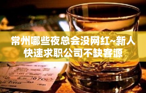 常州哪些夜总会没网红~新人快速求职公司不缺客源