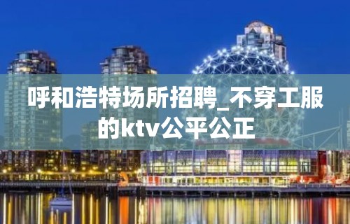 呼和浩特场所招聘_不穿工服的ktv公平公正