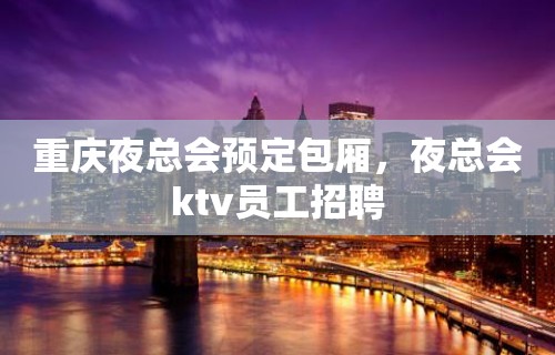 重庆夜总会预定包厢，夜总会ktv员工招聘