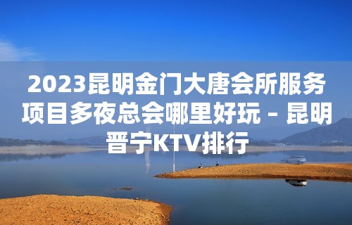 2023昆明金门大唐会所服务项目多夜总会哪里好玩 – 昆明晋宁KTV排行