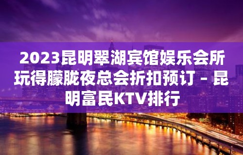 2023昆明翠湖宾馆娱乐会所玩得朦胧夜总会折扣预订 – 昆明富民KTV排行