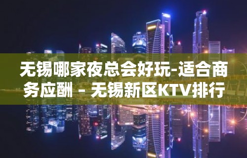 无锡哪家夜总会好玩-适合商务应酬 – 无锡新区KTV排行