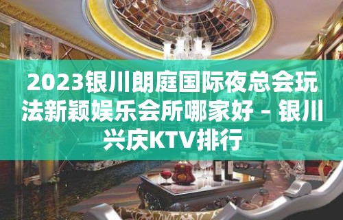 2023银川朗庭国际夜总会玩法新颖娱乐会所哪家好 – 银川兴庆KTV排行