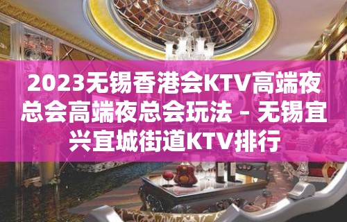 2023无锡香港会KTV高端夜总会高端夜总会玩法 – 无锡宜兴宜城街道KTV排行