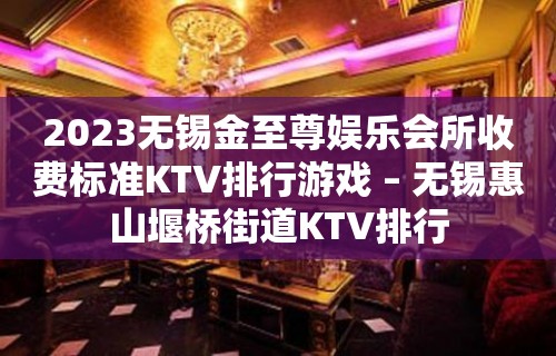 2023无锡金至尊娱乐会所收费标准KTV排行游戏 – 无锡惠山堰桥街道KTV排行