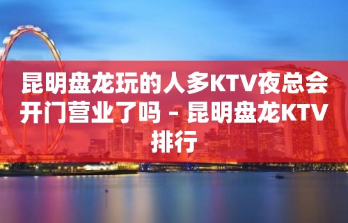 昆明盘龙玩的人多KTV夜总会开门营业了吗 – 昆明盘龙KTV排行