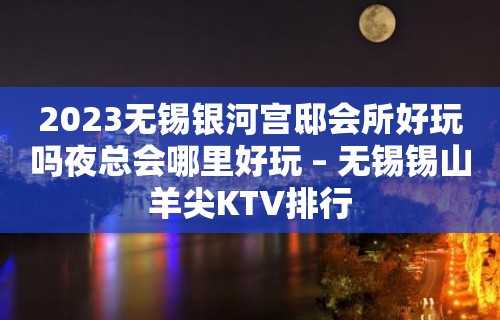 2023无锡银河宫邸会所好玩吗夜总会哪里好玩 – 无锡锡山羊尖KTV排行